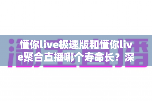 懂你live极速版和懂你live聚合直播哪个寿命长？深度对比分析与长久使用全指南