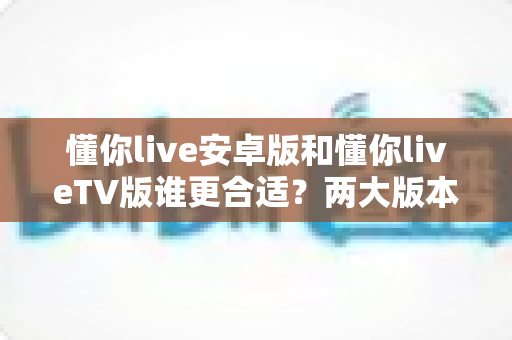 懂你live安卓版和懂你liveTV版谁更合适？两大版本深度对比评测帮你一键选对