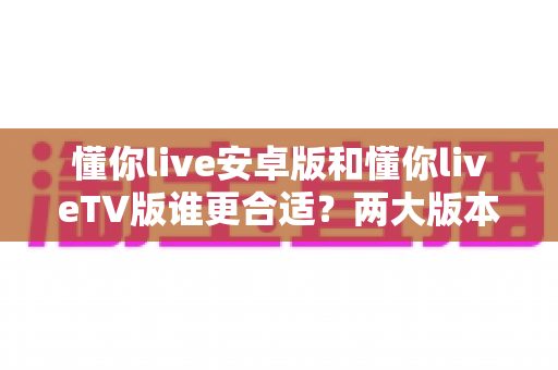 懂你live安卓版和懂你liveTV版谁更合适？两大版本深度对比评测帮你一键选对