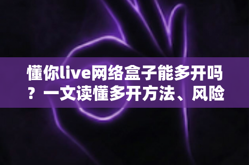 懂你live网络盒子能多开吗？一文读懂多开方法、风险与实用技巧全解析