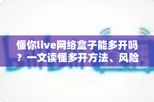 懂你live网络盒子能多开吗？一文读懂多开方法、风险与实用技巧全解析