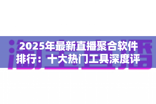 2025年最新直播聚合软件排行：十大热门工具深度评测与免费选购指南