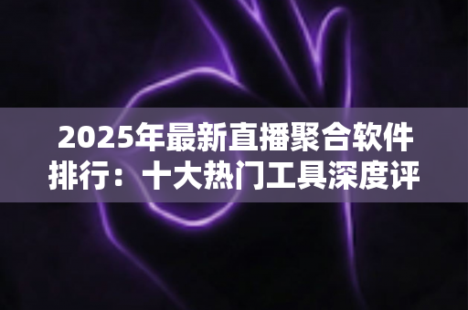 2025年最新直播聚合软件排行：十大热门工具深度评测与免费选购指南