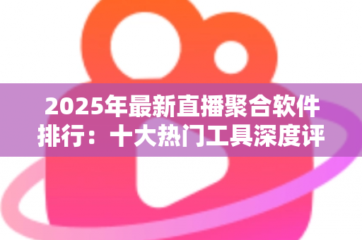 2025年最新直播聚合软件排行：十大热门工具深度评测与免费选购指南