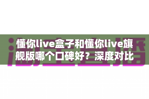 懂你live盒子和懂你live旗舰版哪个口碑好？深度对比帮你选对不踩坑