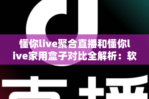 懂你live聚合直播和懂你live家用盒子对比全解析：软件与硬件方案，哪款才是家庭观影的最优选择？