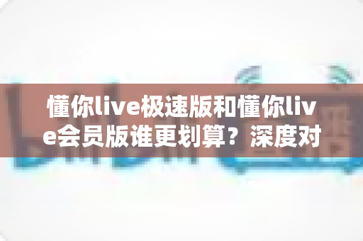 懂你live极速版和懂你live会员版谁更划算?深度对比测评与省钱选购全指南 懂你live极速版和懂你live会员版谁更划算?深度对比测评与省钱选购全指南