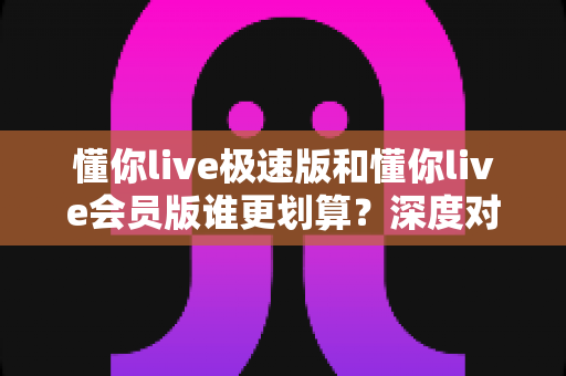 懂你live极速版和懂你live会员版谁更划算?深度对比测评与省钱选购全指南 懂你live极速版和懂你live会员版谁更划算?深度对比测评与省钱选购全指南