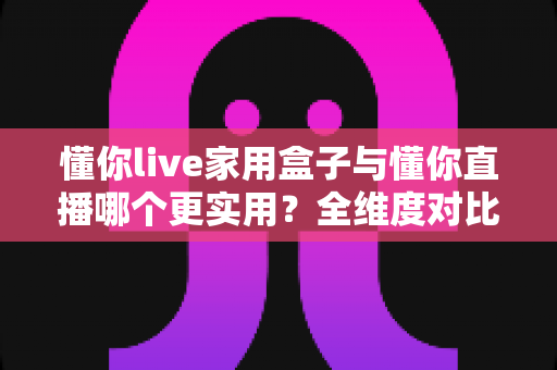 懂你live家用盒子与懂你直播哪个更实用？全维度对比帮你找到最适合的选择