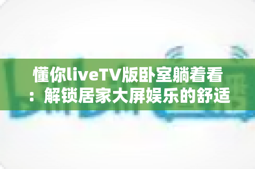 懂你liveTV版卧室躺着看：解锁居家大屏娱乐的舒适观影新体验