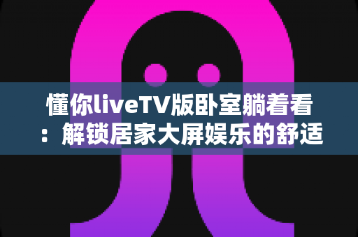 懂你liveTV版卧室躺着看：解锁居家大屏娱乐的舒适观影新体验