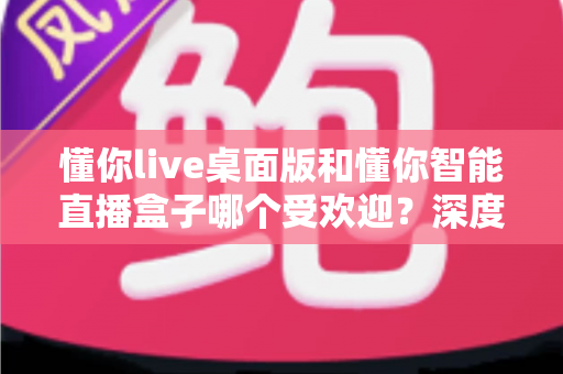 懂你live桌面版和懂你智能直播盒子哪个受欢迎？深度对比分析与选购全攻略