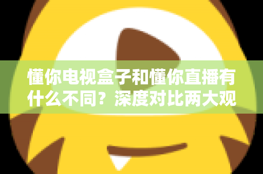 懂你电视盒子和懂你直播有什么不同？深度对比两大观影方案，帮你找到最适合的选择