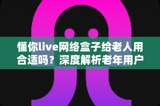懂你live网络盒子给老人用合适吗？深度解析老年用户选购电视盒子的必备指南