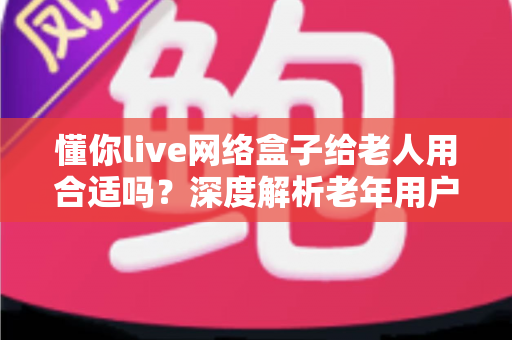 懂你live网络盒子给老人用合适吗？深度解析老年用户选购电视盒子的必备指南