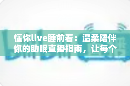 懂你live睡前看：温柔陪伴你的助眠直播指南，让每个夜晚安然入睡