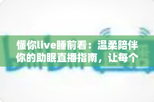 懂你live睡前看：温柔陪伴你的助眠直播指南，让每个夜晚安然入睡