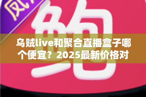 乌贼live和聚合直播盒子哪个便宜？2025最新价格对比与性价比全解析