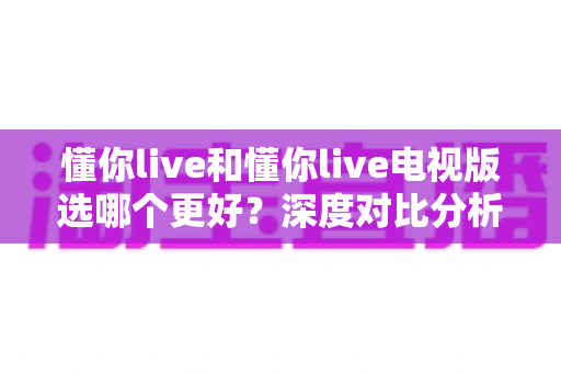懂你live和懂你live电视版选哪个更好?深度对比分析帮你找到最适合自己的观影方案 懂你live和懂你live电视版选哪个更好?深度对比分析帮你找到最适合自己的观影方案