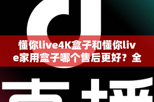 懂你live4K盒子和懂你live家用盒子哪个售后更好?全面对比测评帮你选对不踩坑 懂你live4K盒子和懂你live家用盒子哪个售后更好?全面对比测评帮你选对不踩坑