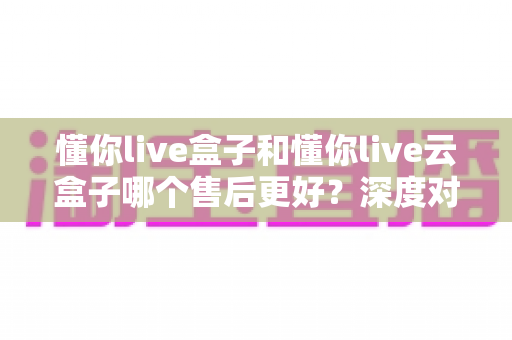 懂你live盒子和懂你live云盒子哪个售后更好?深度对比评测帮你买到省心不踩坑 懂你live盒子和懂你live云盒子哪个售后更好?深度对比评测帮你买到省心不踩坑