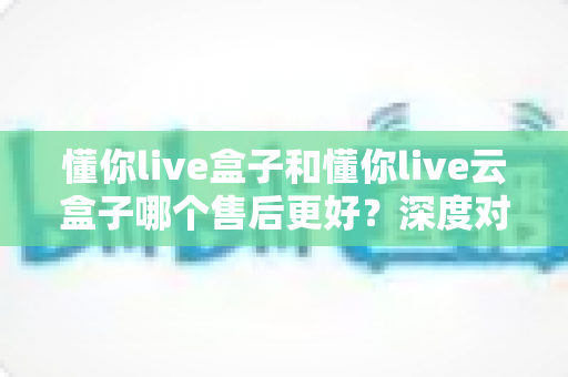 懂你live盒子和懂你live云盒子哪个售后更好?深度对比评测帮你买到省心不踩坑 懂你live盒子和懂你live云盒子哪个售后更好?深度对比评测帮你买到省心不踩坑