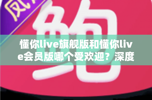 懂你live旗舰版和懂你live会员版哪个受欢迎?深度对比两大版本,帮你选出最适合自己的那一款 懂你live旗舰版和懂你live会员版哪个受欢迎?深度对比两大版本,帮你选出最适合自己的那一款