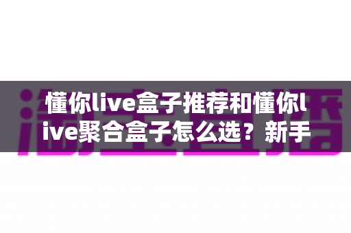 懂你live盒子推荐和懂你live聚合盒子怎么选？新手必看的高清大屏观看选购指南