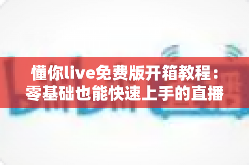 懂你live免费版开箱教程：零基础也能快速上手的直播入门全攻略