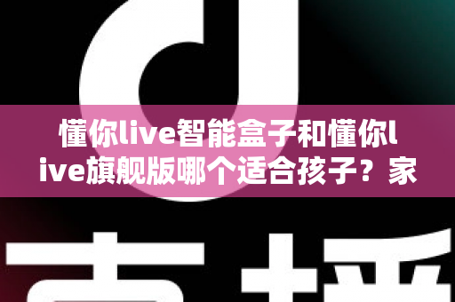 懂你live智能盒子和懂你live旗舰版哪个适合孩子？家长选购前必读的深度对比指南