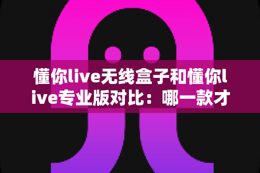 懂你live无线盒子和懂你live专业版对比：哪一款才是你的K歌直播最优解？