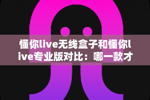 懂你live无线盒子和懂你live专业版对比：哪一款才是你的K歌直播最优解？