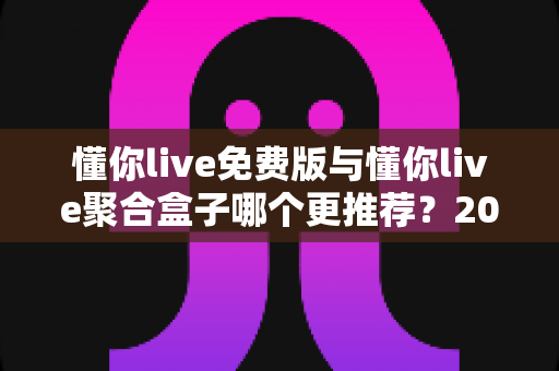 懂你live免费版与懂你live聚合盒子哪个更推荐?2025最新深度对比与选购指南 懂你live免费版与懂你live聚合盒子哪个更推荐?2025最新深度对比与选购指南