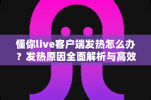 懂你live客户端发热怎么办？发热原因全面解析与高效降温实用指南