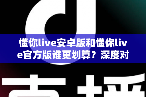 懂你live安卓版和懂你live官方版谁更划算?深度对比分析与省钱选购指南 懂你live安卓版和懂你live官方版谁更划算?深度对比分析与省钱选购指南