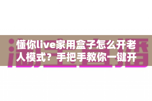 懂你live家用盒子怎么开老人模式?手把手教你一键开启长辈专属观影体验 懂你live家用盒子怎么开老人模式?手把手教你一键开启长辈专属观影体验