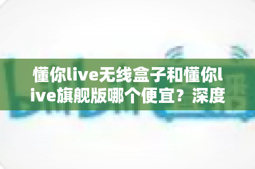懂你live无线盒子和懂你live旗舰版哪个便宜？深度价格对比与高性价比选购全攻略