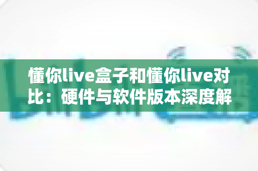 懂你live盒子和懂你live对比：硬件与软件版本深度解析，帮你选出最适合的观看方案