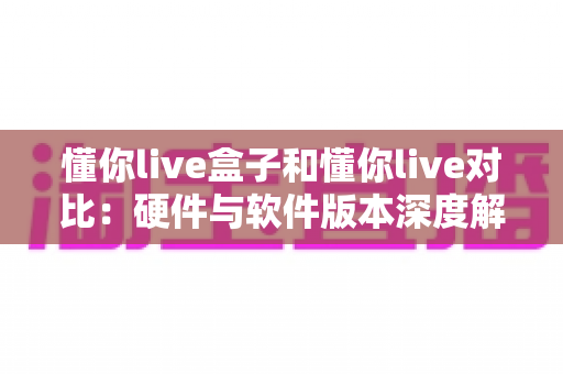 懂你live盒子和懂你live对比：硬件与软件版本深度解析，帮你选出最适合的观看方案
