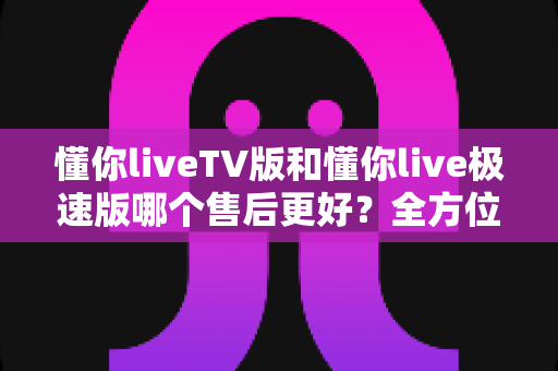 懂你liveTV版和懂你live极速版哪个售后更好?全方位深度对比与选购指南 懂你liveTV版和懂你live极速版哪个售后更好?全方位深度对比与选购指南