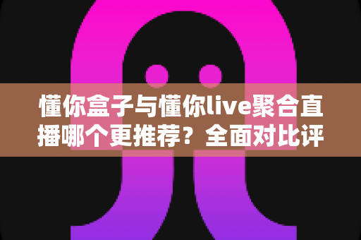 懂你盒子与懂你live聚合直播哪个更推荐？全面对比评测帮你选出最适合的观影方案