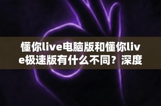 懂你live电脑版和懂你live极速版有什么不同?深度对比全解析,帮你找到最适合的版本 懂你live电脑版和懂你live极速版有什么不同?深度对比全解析,帮你找到最适合的版本