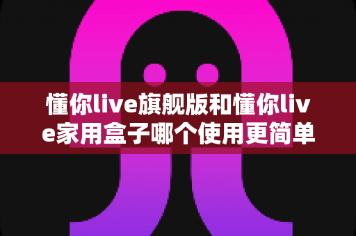 懂你live旗舰版和懂你live家用盒子哪个使用更简单？一文学会挑选最省心的家庭娱乐设备