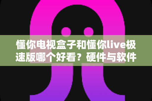 懂你电视盒子和懂你live极速版哪个好看？硬件与软件观影方案全维度深度对比指南