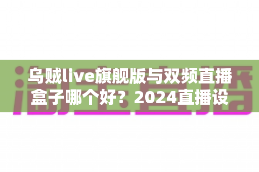 乌贼live旗舰版与双频直播盒子哪个好？2024直播设备深度评测与选购指南