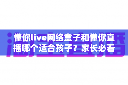 懂你live网络盒子和懂你直播哪个适合孩子？家长必看的选择指南与深度对比