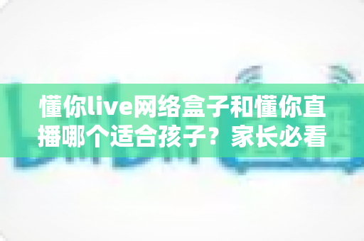 懂你live网络盒子和懂你直播哪个适合孩子？家长必看的选择指南与深度对比