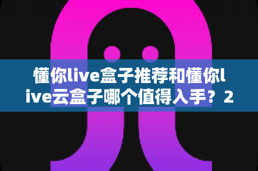 懂你live盒子推荐和懂你live云盒子哪个值得入手？2025最新双盒深度对比选购指南
