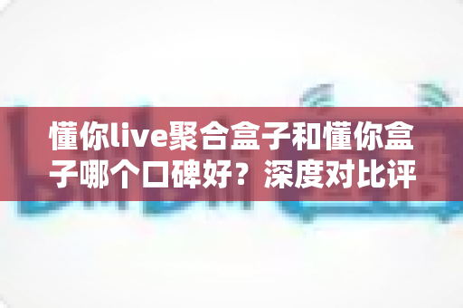 懂你live聚合盒子和懂你盒子哪个口碑好？深度对比评测帮你选对不踩坑