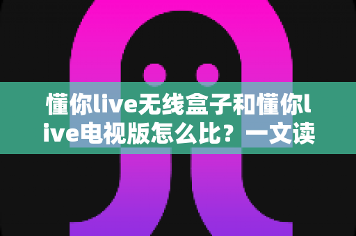 懂你live无线盒子和懂你live电视版怎么比？一文读懂两者区别，帮你选对最佳观影方案